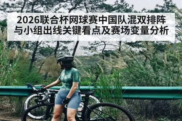2026联合杯网球赛中国队混双排阵与小组出线关键看点及赛场变量分析